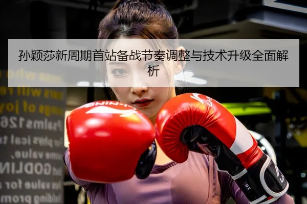 孙颖莎新周期首站备战节奏调整与技术升级全面解析