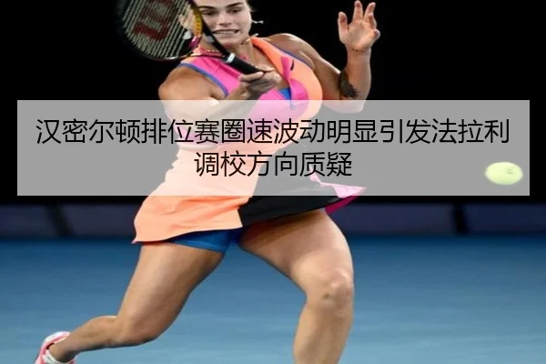 汉密尔顿排位赛圈速波动明显引发法拉利调校方向质疑
